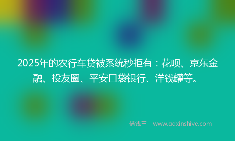 2025年的农行车贷被系统秒拒有：花呗、京东金融、投友圈、平安口袋银行、洋钱罐等。