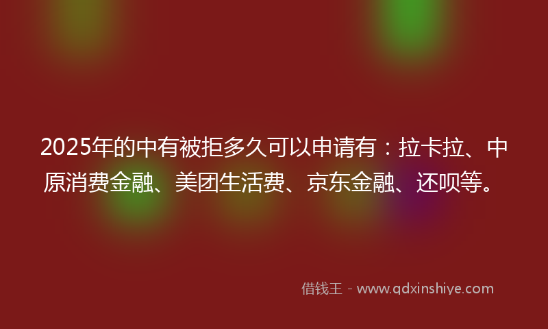 2025年的中有被拒多久可以申请有：拉卡拉、中原消费金融、美团生活费、京东金融、还呗等。