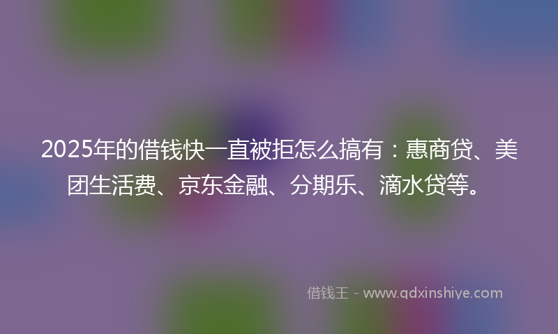 2025年的借钱快一直被拒怎么搞有：惠商贷、美团生活费、京东金融、分期乐、滴水贷等。