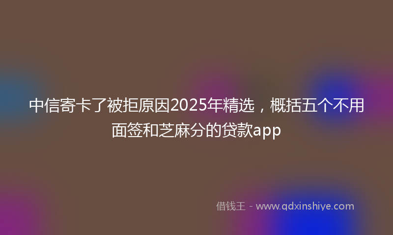 中信寄卡了被拒原因2025年精选，概括五个不用面签和芝麻分的贷款app