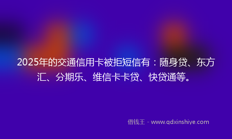 2025年的交通信用卡被拒短信有：随身贷、东方汇、分期乐、维信卡卡贷、快贷通等。