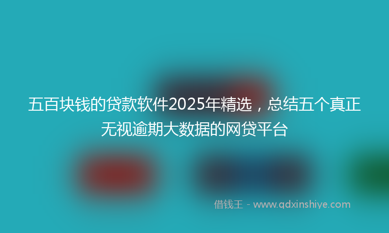 五百块钱的贷款软件2025年精选,总结五个真正无视逾期大数据的网贷平台