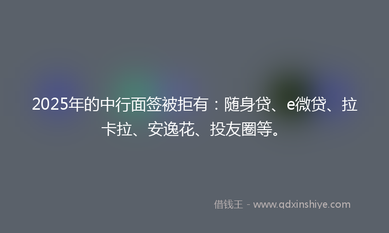 2025年的中行面签被拒有：随身贷、e微贷、拉卡拉、安逸花、投友圈等。