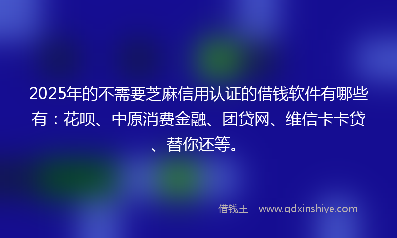 2025年的不需要芝麻信用认证的借钱软件有哪些有：花呗、中原消费金融、团贷网、维信卡卡贷、替你还等。
