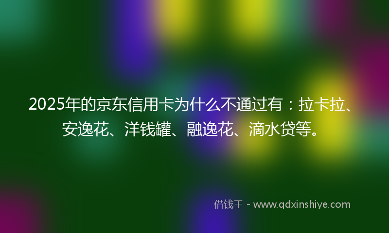 2025年的京东信用卡为什么不通过有：拉卡拉、安逸花、洋钱罐、融逸花、滴水贷等。