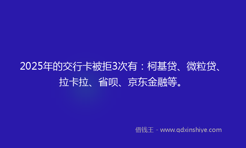 2025年的交行卡被拒3次有：柯基贷、微粒贷、拉卡拉、省呗、京东金融等。