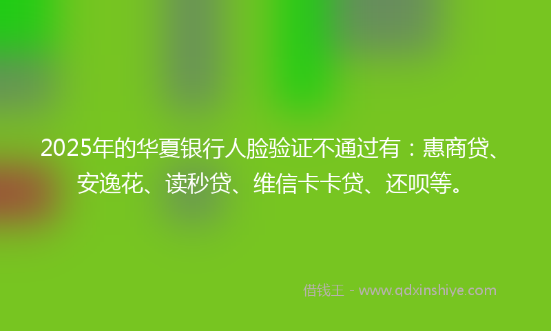 2025年的华夏银行人脸验证不通过有：惠商贷、安逸花、读秒贷、维信卡卡贷、还呗等。