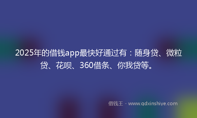 2025年的借钱app最快好通过有：随身贷、微粒贷、花呗、360借条、你我贷等。