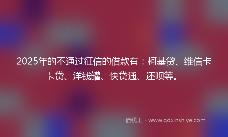 2025年的不通过征信的借款有：柯基贷、维信卡卡贷、洋钱罐、快贷通、还呗等。