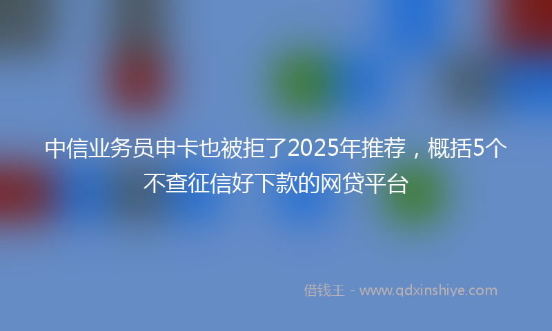 中信业务员申卡也被拒了2025年推荐，概括5个不查征信好下款的网贷平台