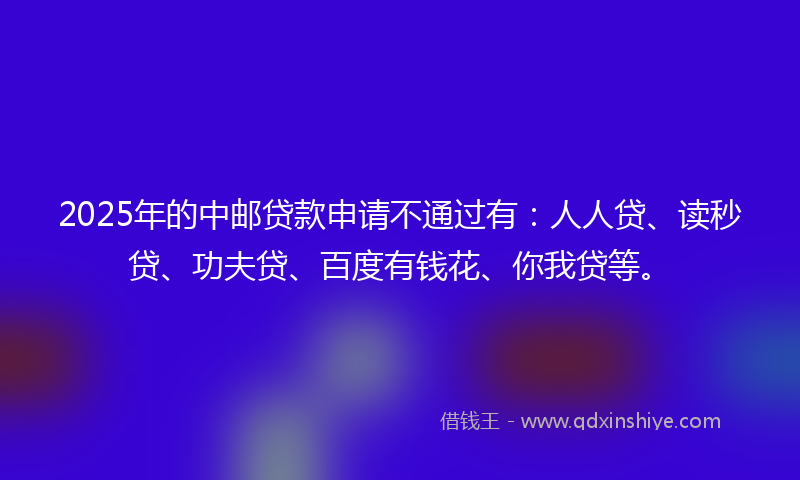 2025年的中邮贷款申请不通过有：人人贷、读秒贷、功夫贷、百度有钱花、你我贷等。