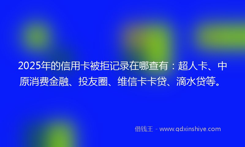 2025年的信用卡被拒记录在哪查有：超人卡、中原消费金融、投友圈、维信卡卡贷、滴水贷等。
