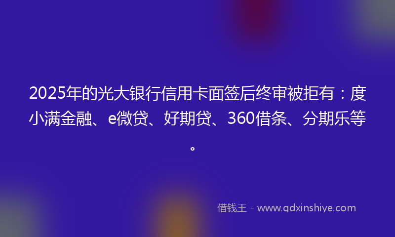 2025年的光大银行信用卡面签后终审被拒有：度小满金融、e微贷、好期贷、360借条、分期乐等。