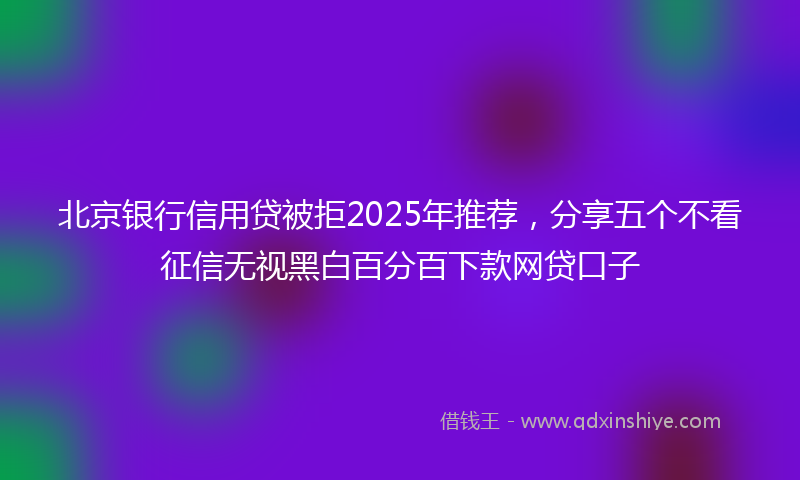 北京银行信用贷被拒2025年推荐，分享五个不看征信无视黑白百分百下款网贷口子