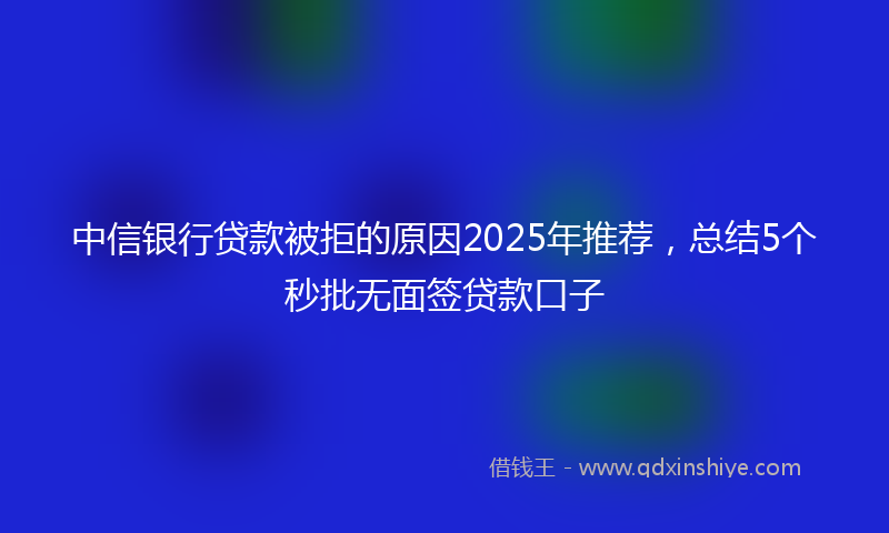 中信银行贷款被拒的原因2025年推荐，总结5个秒批无面签贷款口子