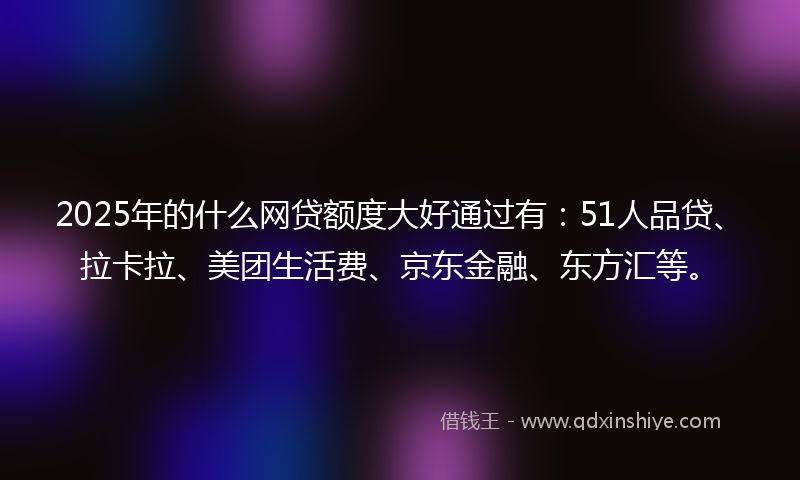 2025年的什么网贷额度大好通过有：51人品贷、拉卡拉、美团生活费、京东金融、东方汇等。