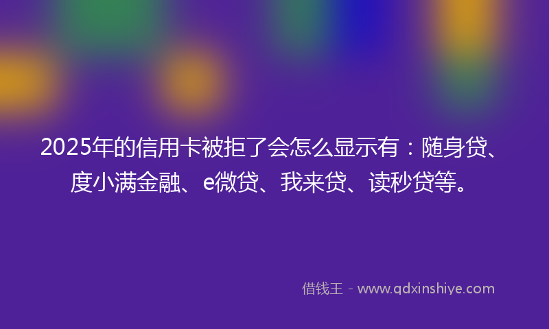 2025年的信用卡被拒了会怎么显示有：随身贷、度小满金融、e微贷、我来贷、读秒贷等。