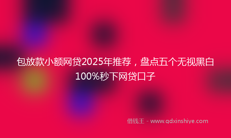 包放款小额网贷2025年推荐，盘点五个无视黑白100%秒下网贷口子