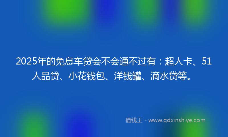 2025年的免息车贷会不会通不过有：超人卡、51人品贷、小花钱包、洋钱罐、滴水贷等。