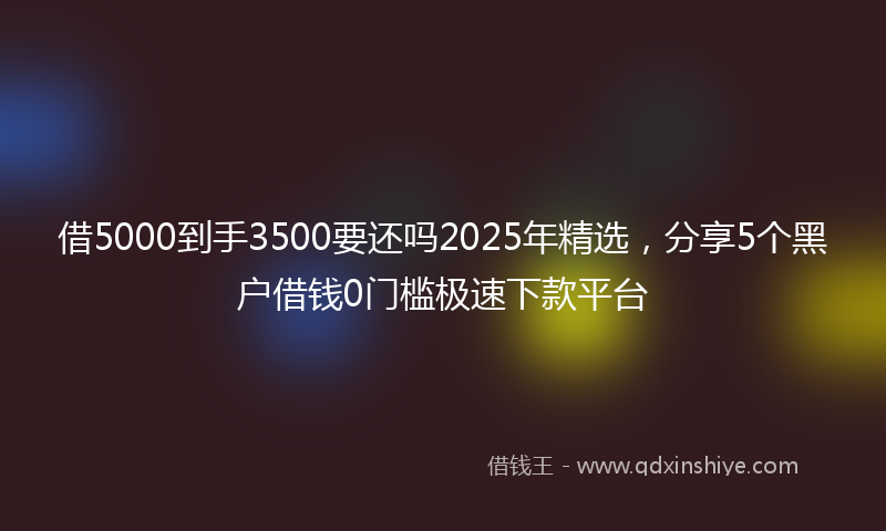 借5000到手3500要还吗2025年精选，分享5个黑户借钱0门槛极速下款平台