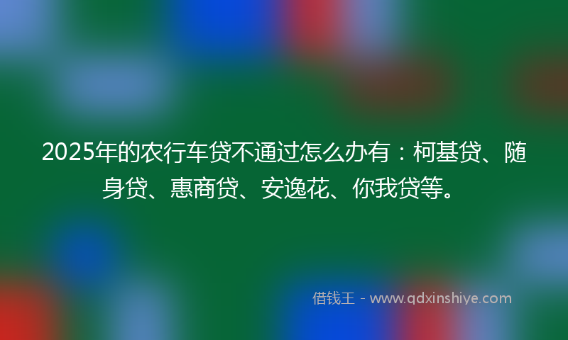 2025年的农行车贷不通过怎么办有：柯基贷、随身贷、惠商贷、安逸花、你我贷等。