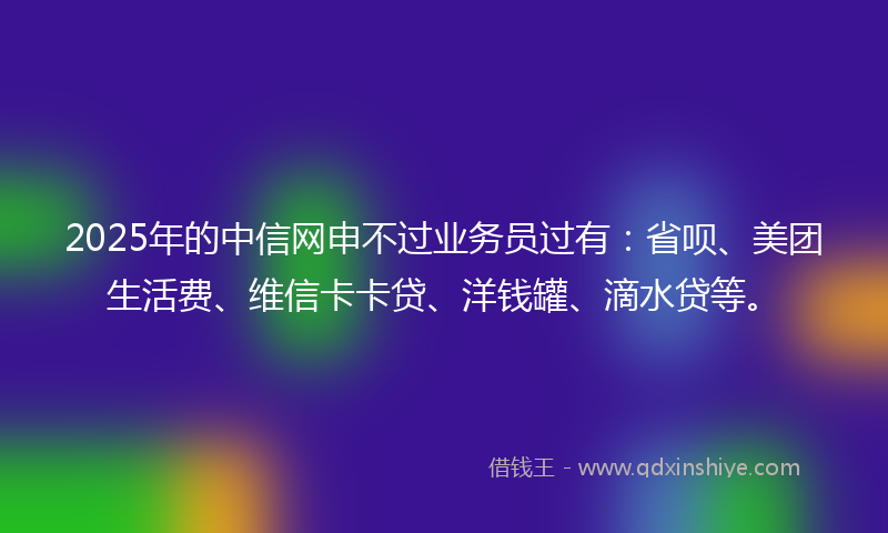 2025年的中信网申不过业务员过有：省呗、美团生活费、维信卡卡贷、洋钱罐、滴水贷等。