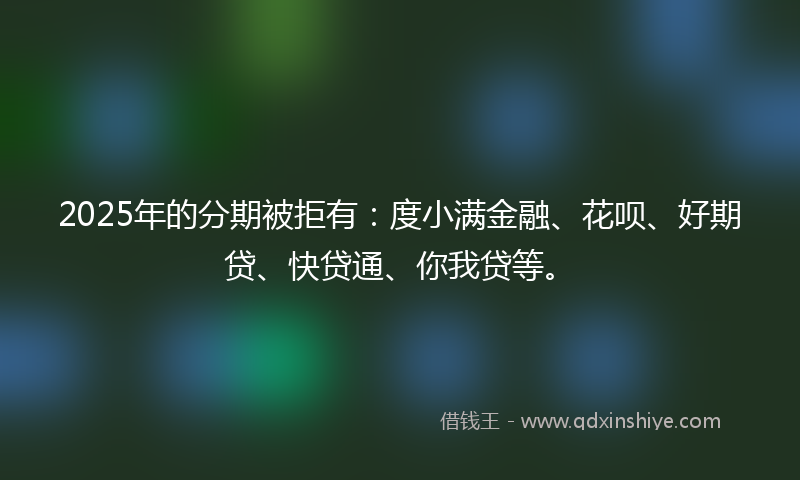 2025年的分期被拒有：度小满金融、花呗、好期贷、快贷通、你我贷等。