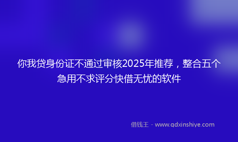 你我贷身份证不通过审核2025年推荐，整合五个急用不求评分快借无忧的软件