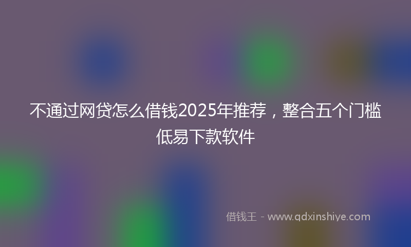 不通过网贷怎么借钱2025年推荐，整合五个门槛低易下款软件