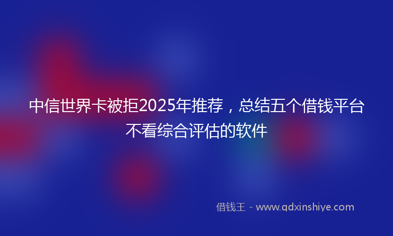 中信世界卡被拒2025年推荐，总结五个借钱平台不看综合评估的软件