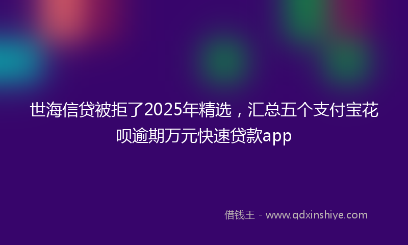 世海信贷被拒了2025年精选，汇总五个支付宝花呗逾期万元快速贷款app