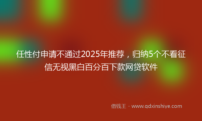 任性付申请不通过2025年推荐，归纳5个不看征信无视黑白百分百下款网贷软件