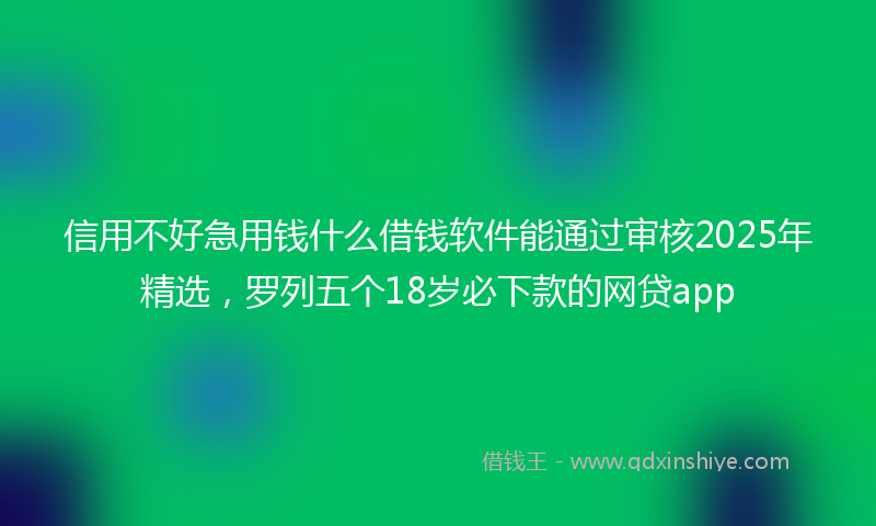 信用不好急用钱什么借钱软件能通过审核2025年精选，罗列五个18岁必下款的网贷app
