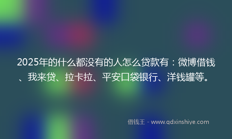 2025年的什么都没有的人怎么贷款有：微博借钱、我来贷、拉卡拉、平安口袋银行、洋钱罐等。