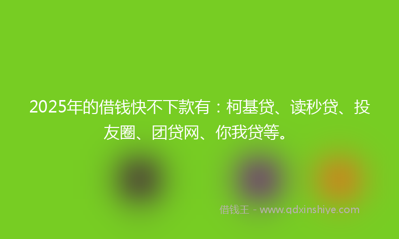 2025年的借钱快不下款有：柯基贷、读秒贷、投友圈、团贷网、你我贷等。