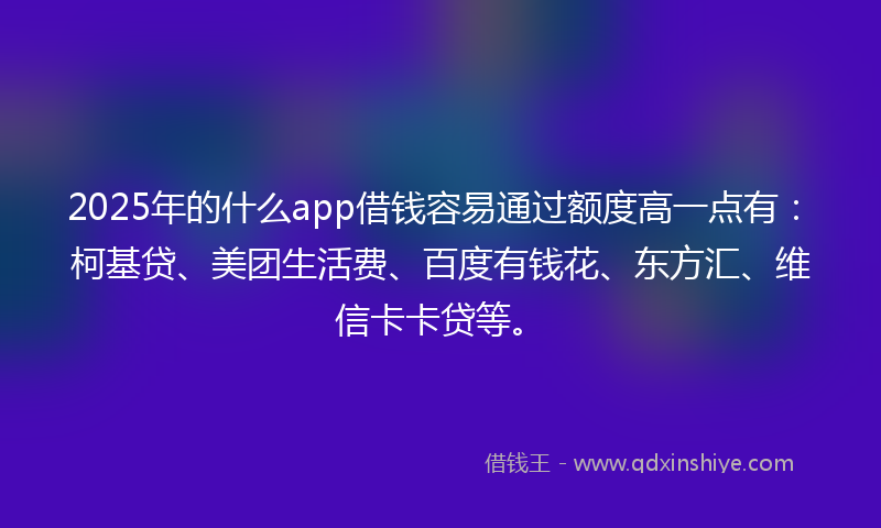 2025年的什么app借钱容易通过额度高一点有：柯基贷、美团生活费、百度有钱花、东方汇、维信卡卡贷等。