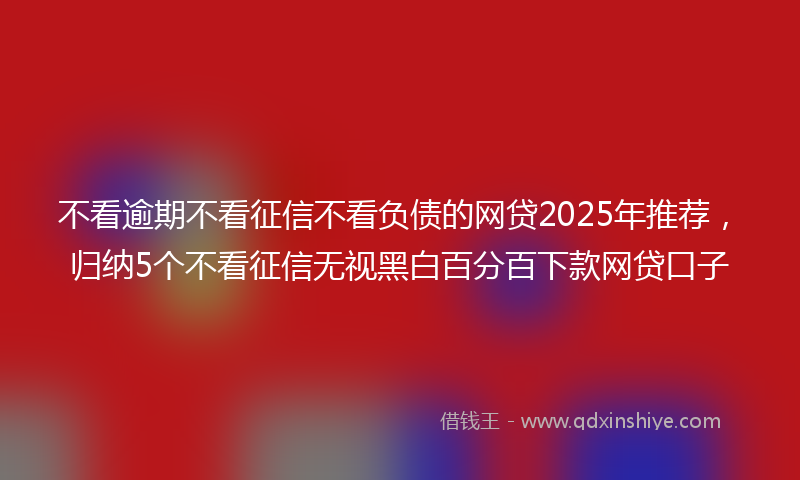 不看逾期不看征信不看负债的网贷2025年推荐，归纳5个不看征信无视黑白百分百下款网贷口子