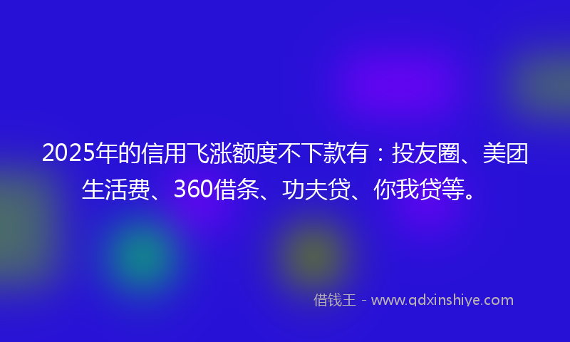 2025年的信用飞涨额度不下款有：投友圈、美团生活费、360借条、功夫贷、你我贷等。