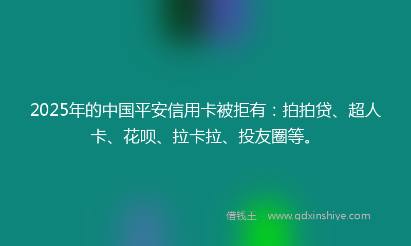 2025年的中国平安信用卡被拒有：拍拍贷、超人卡、花呗、拉卡拉、投友圈等。