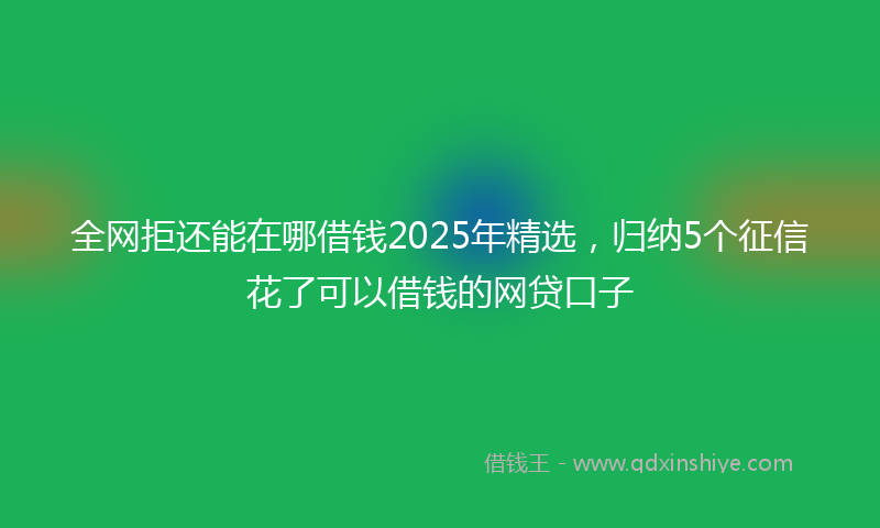 全网拒还能在哪借钱2025年精选，归纳5个征信花了可以借钱的网贷口子