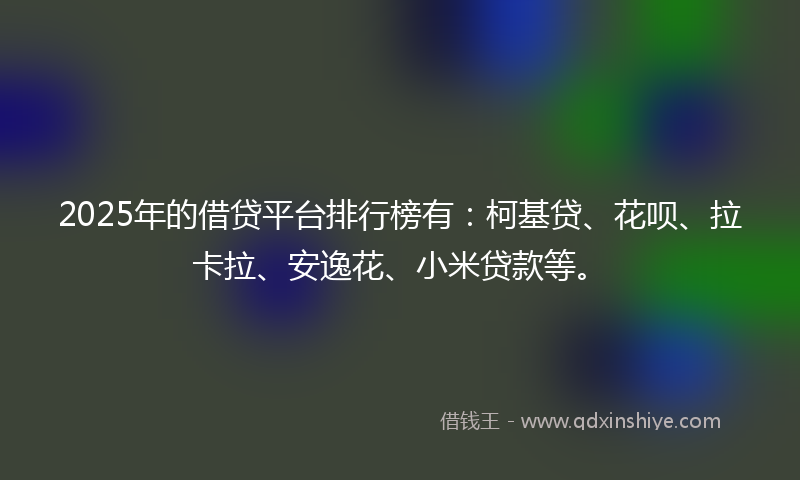 2025年的借贷平台排行榜有：柯基贷、花呗、拉卡拉、安逸花、小米贷款等。