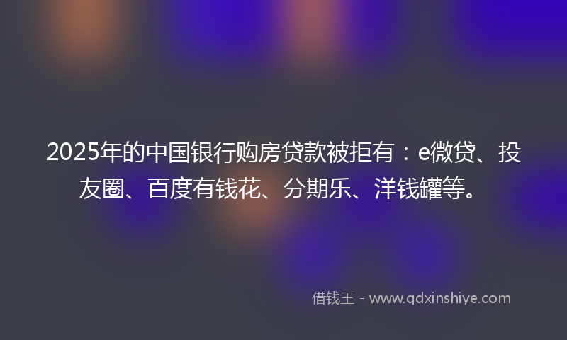 2025年的中国银行购房贷款被拒有：e微贷、投友圈、百度有钱花、分期乐、洋钱罐等。