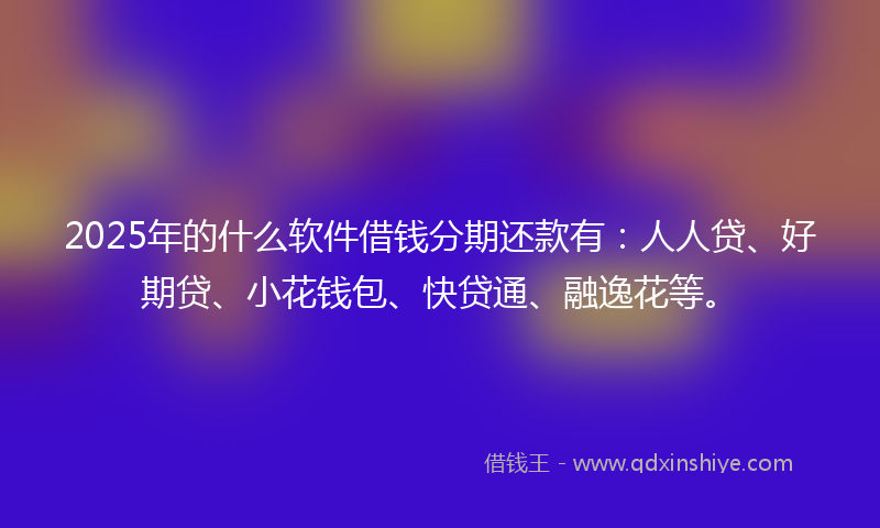 2025年的什么软件借钱分期还款有：人人贷、好期贷、小花钱包、快贷通、融逸花等。
