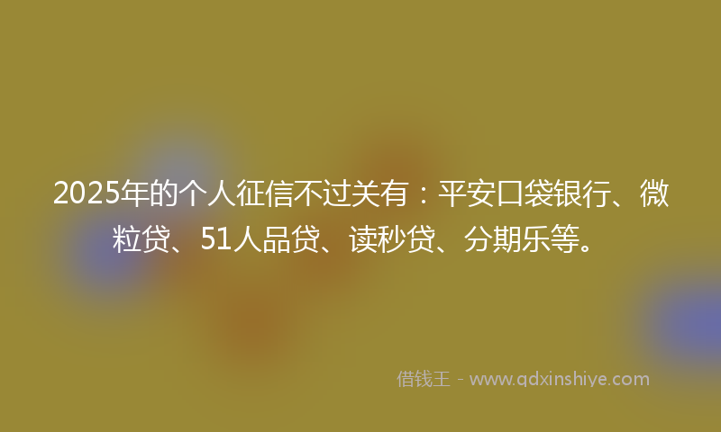 2025年的个人征信不过关有：平安口袋银行、微粒贷、51人品贷、读秒贷、分期乐等。