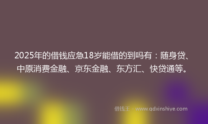 2025年的借钱应急18岁能借的到吗有：随身贷、中原消费金融、京东金融、东方汇、快贷通等。