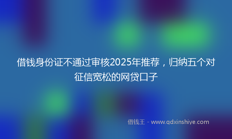 借钱身份证不通过审核2025年推荐，归纳五个对征信宽松的网贷口子