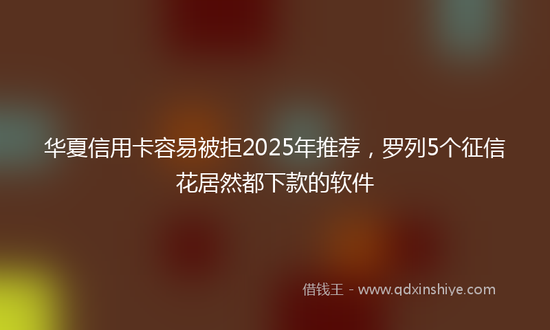 华夏信用卡容易被拒2025年推荐，罗列5个征信花居然都下款的软件