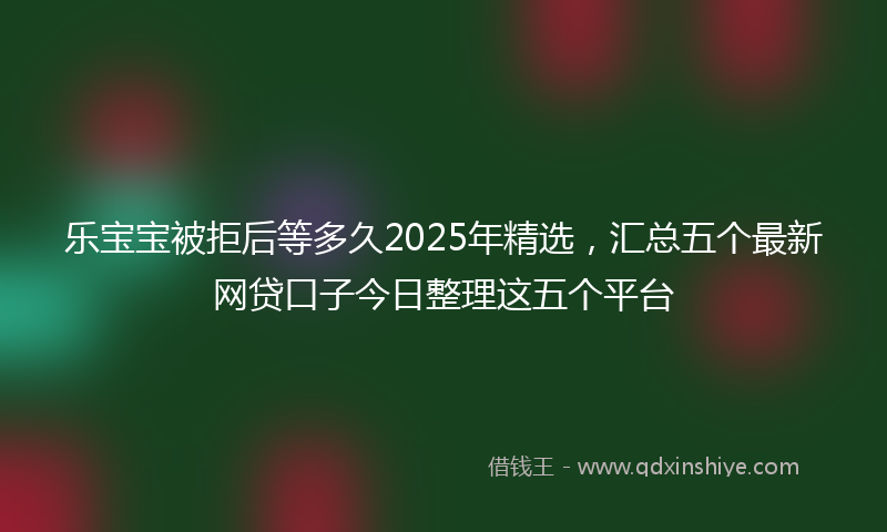 乐宝宝被拒后等多久2025年精选，汇总五个最新网贷口子今日整理这五个平台