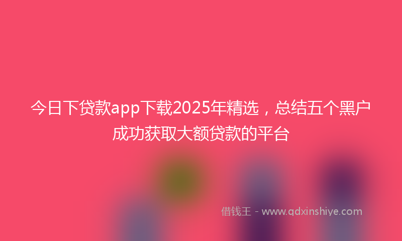 今日下贷款app下载2025年精选，总结五个黑户成功获取大额贷款的平台