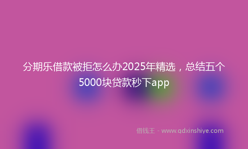 分期乐借款被拒怎么办2025年精选，总结五个5000块贷款秒下app